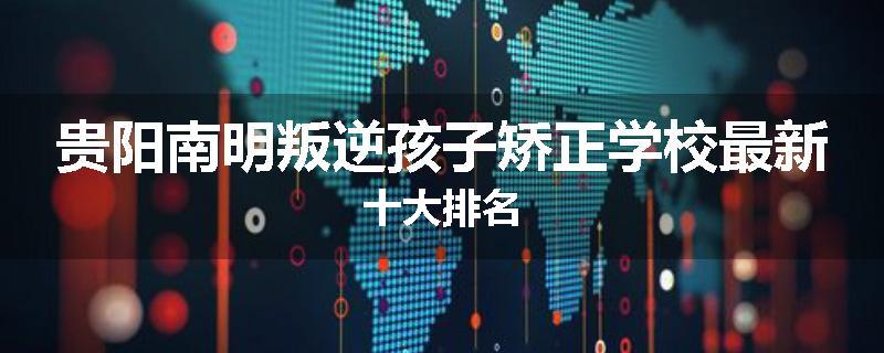 贵阳南明叛逆孩子矫正学校最新十大排名