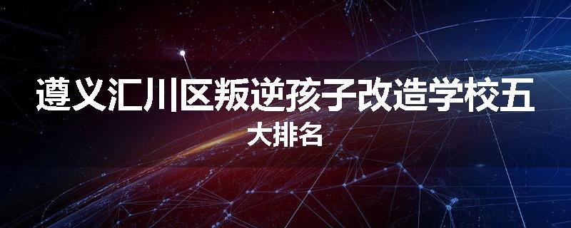 遵义汇川区叛逆孩子改造学校五大排名