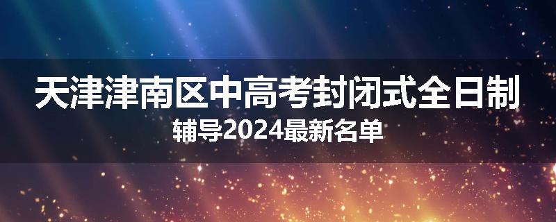 天津津南区中高考封闭式全日制辅导2024最新名单