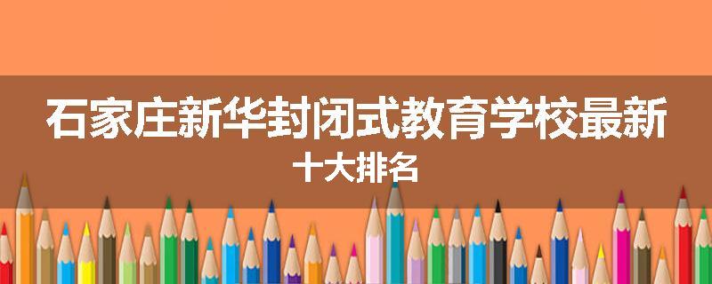 石家庄新华封闭式教育学校最新十大排名