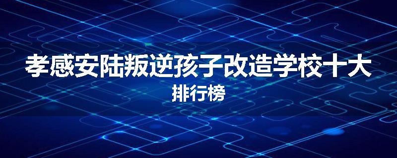 孝感安陆叛逆孩子改造学校十大排行榜