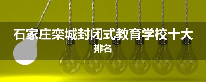 石家庄栾城封闭式教育学校十大排名