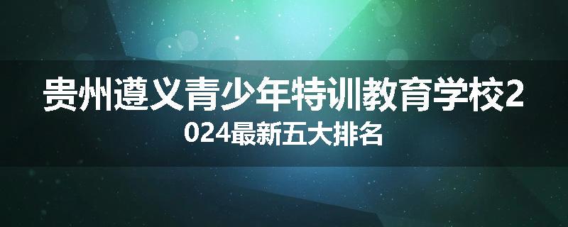 贵州遵义青少年特训教育学校2024最新五大排名