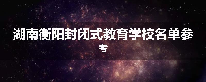 湖南衡阳封闭式教育学校名单参考