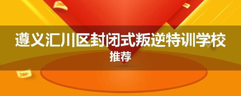 遵义汇川区封闭式叛逆特训学校推荐