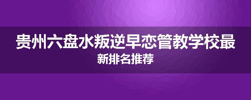 贵州六盘水叛逆早恋管教学校最新排名推荐