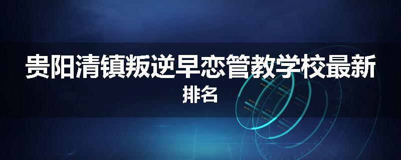 贵阳清镇叛逆早恋管教学校最新排名