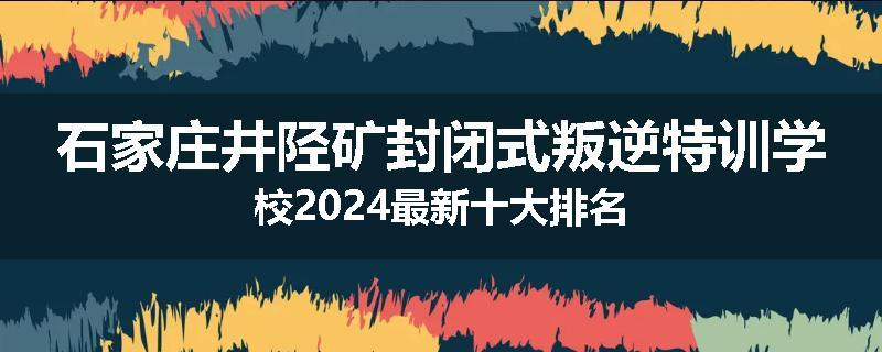 石家庄井陉矿封闭式叛逆特训学校2024最新十大排名