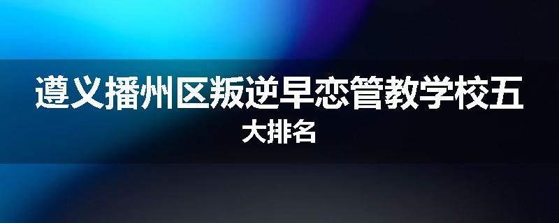 遵义播州区叛逆早恋管教学校五大排名