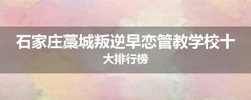 石家庄藁城叛逆早恋管教学校十大排行榜