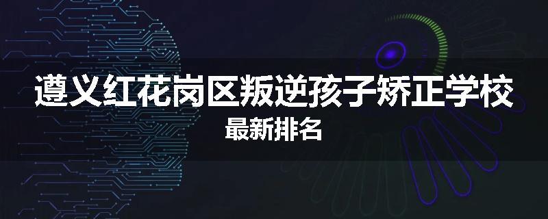 遵义红花岗区叛逆孩子矫正学校最新排名