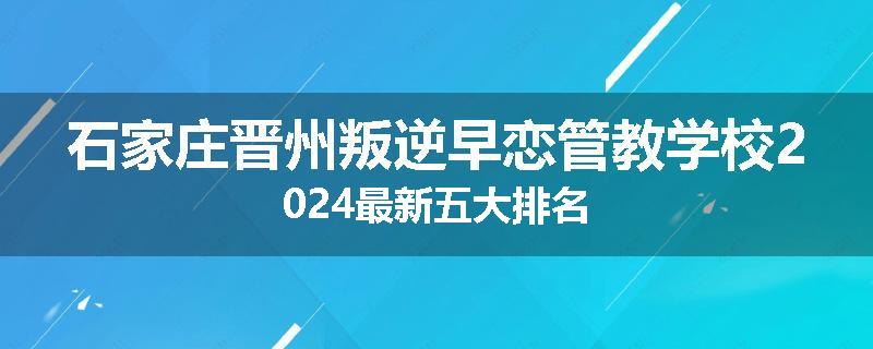 石家庄晋州叛逆早恋管教学校2024最新五大排名