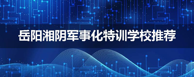 岳阳湘阴军事化特训学校推荐