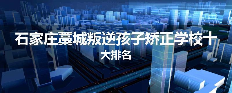 石家庄藁城叛逆孩子矫正学校十大排名
