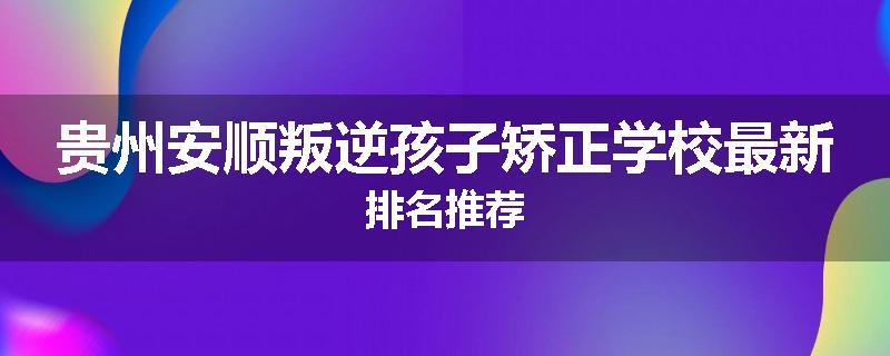 贵州安顺叛逆孩子矫正学校最新排名推荐