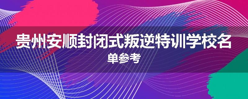 贵州安顺封闭式叛逆特训学校名单参考