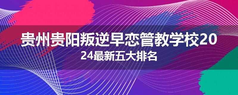 贵州贵阳叛逆早恋管教学校2024最新五大排名