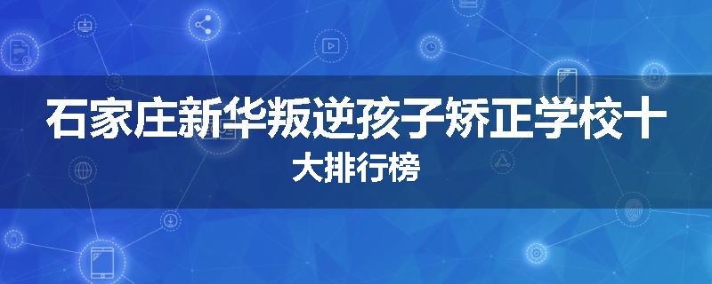 石家庄新华叛逆孩子矫正学校十大排行榜