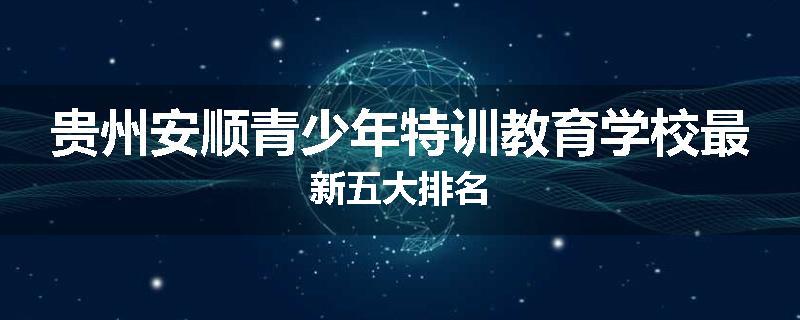 贵州安顺青少年特训教育学校最新五大排名