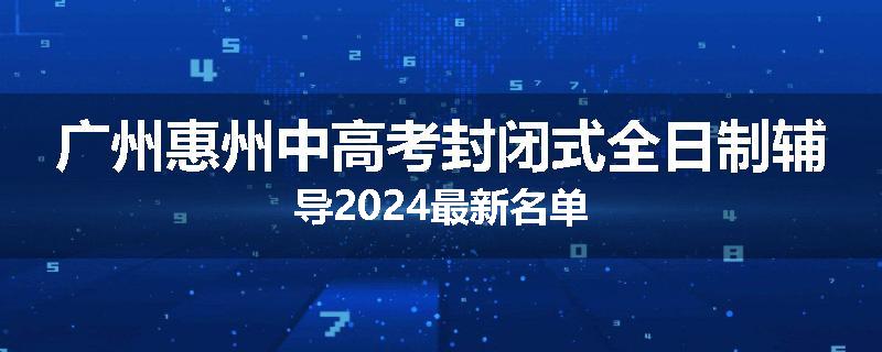广州惠州中高考封闭式全日制辅导2024最新名单