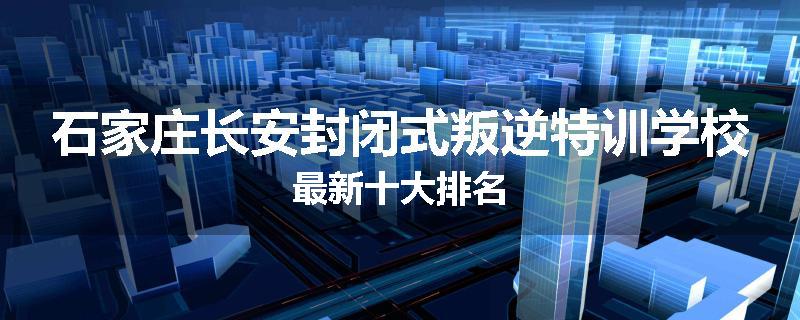石家庄长安封闭式叛逆特训学校最新十大排名