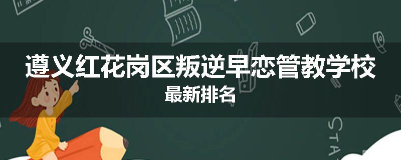 遵义红花岗区叛逆早恋管教学校最新排名