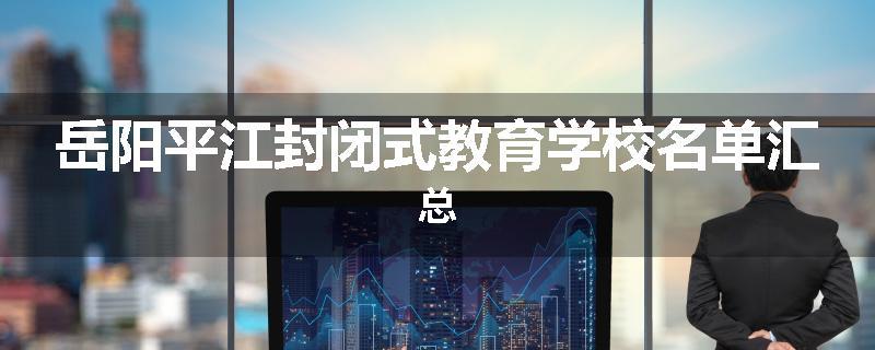 岳阳平江封闭式教育学校名单汇总