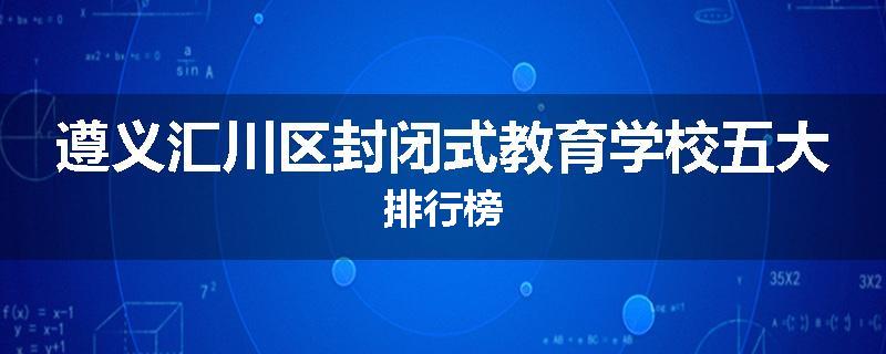 遵义汇川区封闭式教育学校五大排行榜