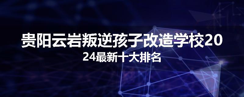 贵阳云岩叛逆孩子改造学校2024最新十大排名