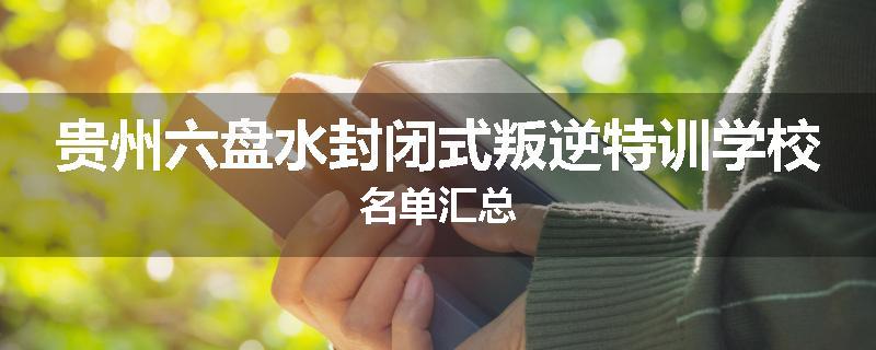 贵州六盘水封闭式叛逆特训学校名单汇总