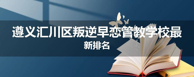 遵义汇川区叛逆早恋管教学校最新排名