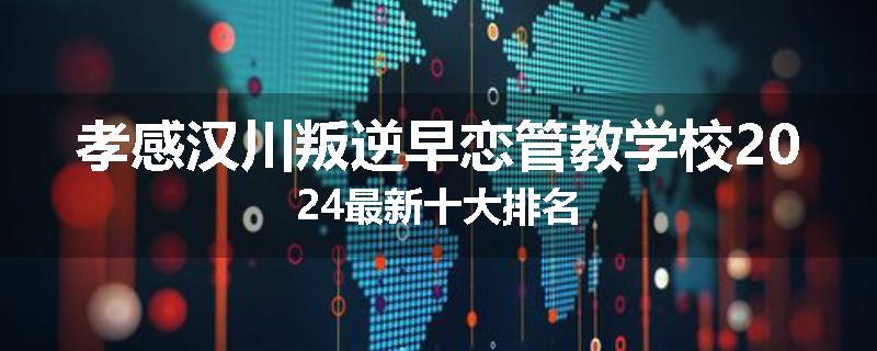 孝感汉川叛逆早恋管教学校2024最新十大排名