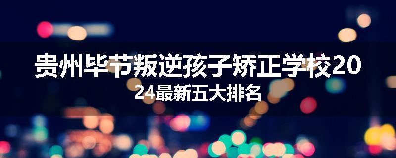 贵州毕节叛逆孩子矫正学校2024最新五大排名