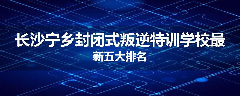 长沙宁乡封闭式叛逆特训学校最新五大排名