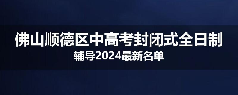 佛山顺德区中高考封闭式全日制辅导2024最新名单