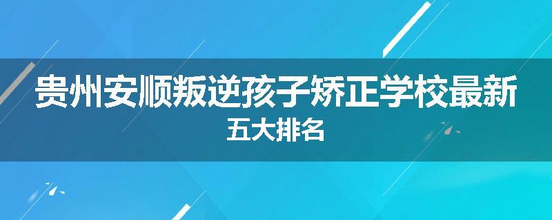 贵州安顺叛逆孩子矫正学校最新五大排名