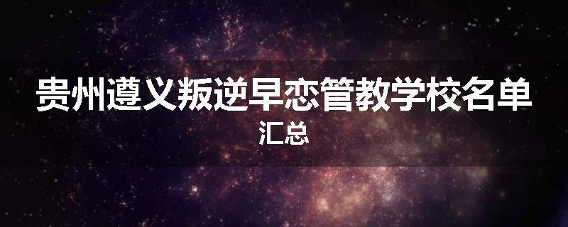 贵州遵义叛逆早恋管教学校名单汇总