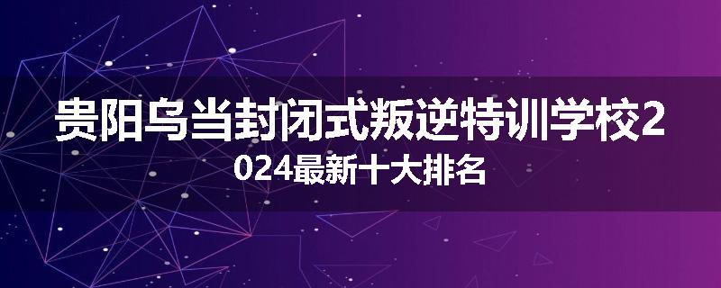 贵阳乌当封闭式叛逆特训学校2024最新十大排名