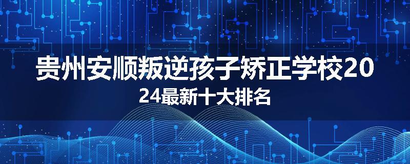 贵州安顺叛逆孩子矫正学校2024最新十大排名