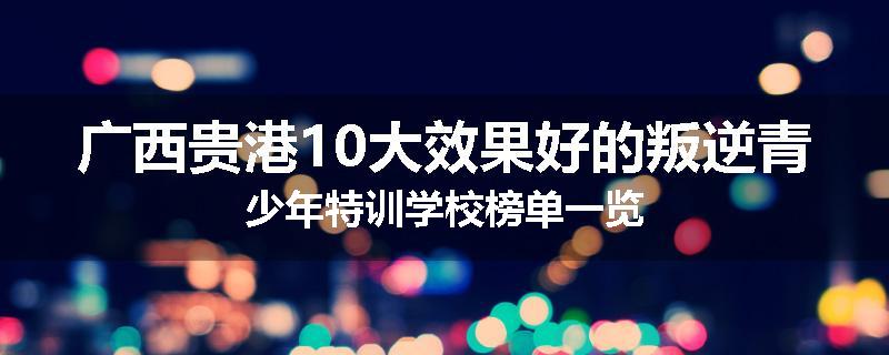 广西贵港10大效果好的叛逆青少年特训学校榜单一览