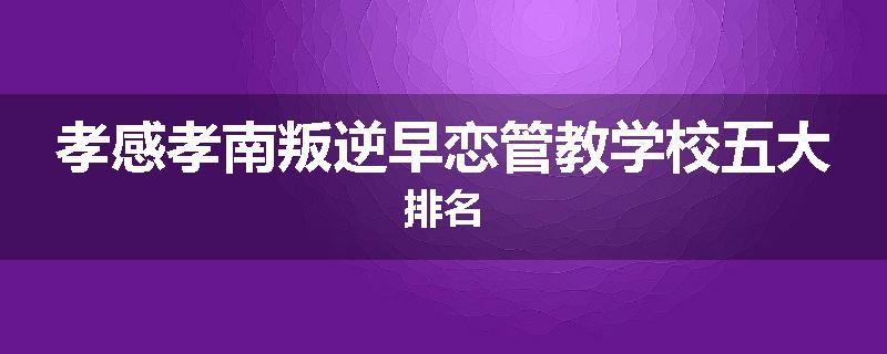 孝感孝南叛逆早恋管教学校五大排名