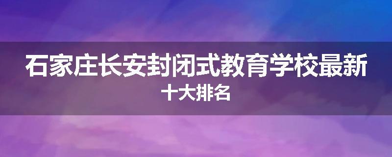 石家庄长安封闭式教育学校最新十大排名