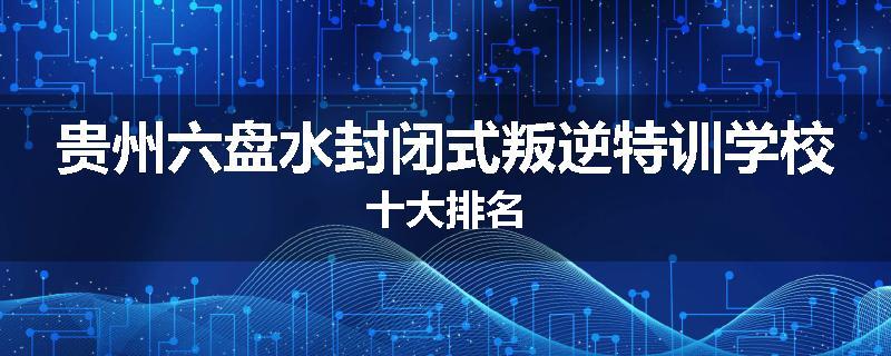 贵州六盘水封闭式叛逆特训学校十大排名
