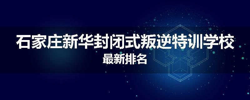 石家庄新华封闭式叛逆特训学校最新排名