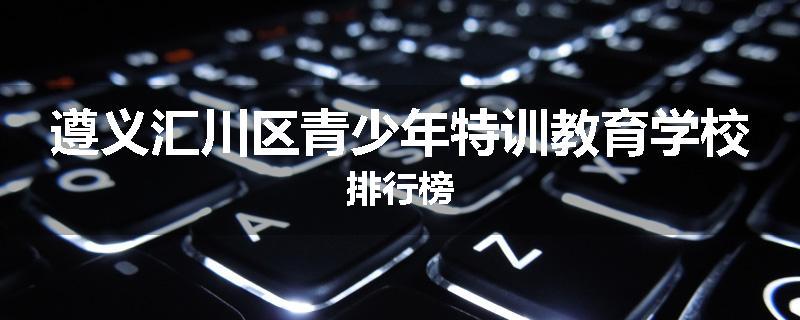 遵义汇川区青少年特训教育学校排行榜