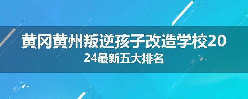 黄冈黄州叛逆孩子改造学校2024最新五大排名
