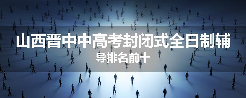 山西晋中中高考封闭式全日制辅导排名前十