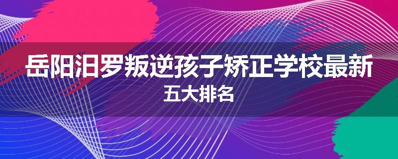 岳阳汨罗叛逆孩子矫正学校最新五大排名
