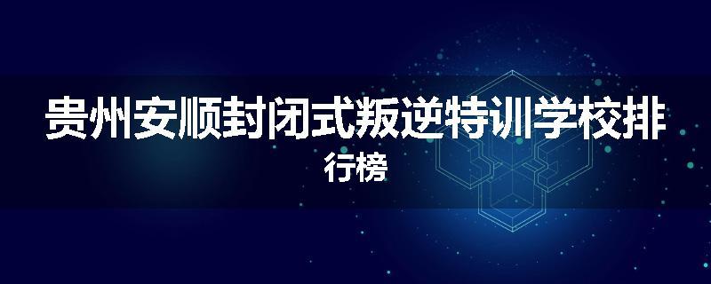 贵州安顺封闭式叛逆特训学校排行榜