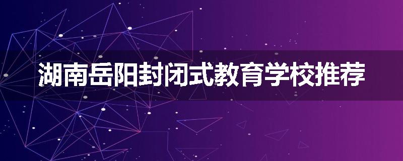 湖南岳阳封闭式教育学校推荐